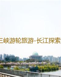 三峡游轮旅游-长江探索号游轮2023年最新团期及价格